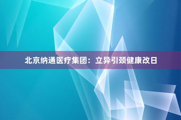 北京纳通医疗集团：立异引颈健康改日