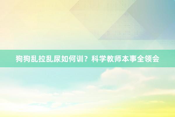 狗狗乱拉乱尿如何训？科学教师本事全领会